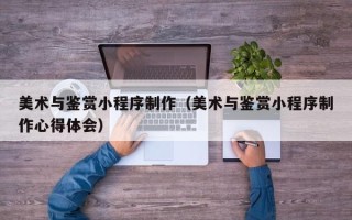 佛山美术与鉴赏小程序制作（美术与鉴赏小程序制作心得体会）