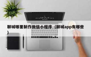 佛山聊城哪里制作微信小程序（聊城app有哪些）