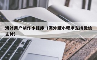 佛山海外用户制作小程序（海外版小程序支持微信支付）