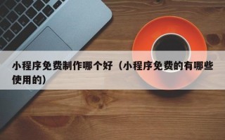 佛山小程序免费制作哪个好（小程序免费的有哪些使用的）