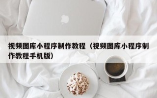 佛山视频图库小程序制作教程（视频图库小程序制作教程手机版）