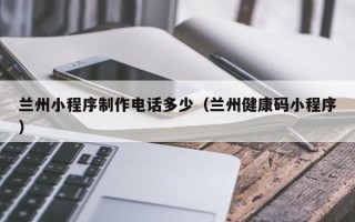 佛山兰州小程序制作电话多少（兰州健康码小程序）