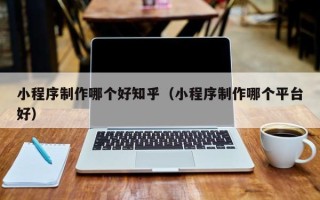 佛山小程序制作哪个好知乎（小程序制作哪个平台好）
